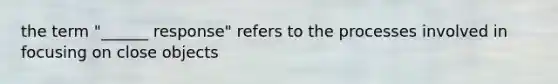 the term "______ response" refers to the processes involved in focusing on close objects