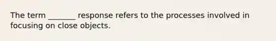 The term _______ response refers to the processes involved in focusing on close objects.