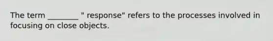 The term ________ " response" refers to the processes involved in focusing on close objects.