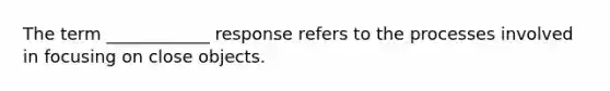 The term ____________ response refers to the processes involved in focusing on close objects.