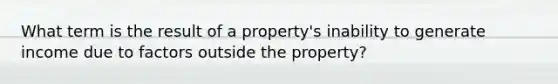 What term is the result of a property's inability to generate income due to factors outside the property?