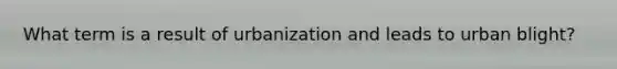 What term is a result of urbanization and leads to urban blight?