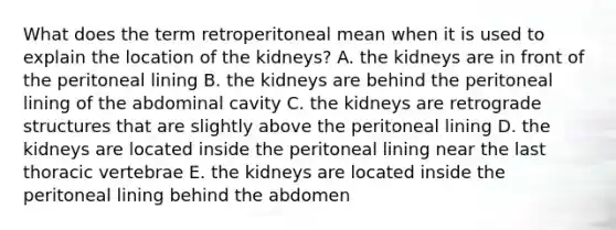 What does the term retroperitoneal mean when it is used to explain the location of the kidneys? A. the kidneys are in front of the peritoneal lining B. the kidneys are behind the peritoneal lining of the abdominal cavity C. the kidneys are retrograde structures that are slightly above the peritoneal lining D. the kidneys are located inside the peritoneal lining near the last thoracic vertebrae E. the kidneys are located inside the peritoneal lining behind the abdomen