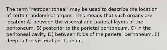 The term "retroperitoneal" may be used to describe the location of certain abdominal organs. This means that such organs are located: A) between the visceral and parietal layers of the peritoneum. B) posterior to the parietal peritoneum. C) in the peritoneal cavity. D) between folds of the parietal peritoneum. E) deep to the visceral peritoneum.