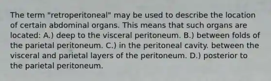 The term "retroperitoneal" may be used to describe the location of certain abdominal organs. This means that such organs are located: A.) deep to the visceral peritoneum. B.) between folds of the parietal peritoneum. C.) in the peritoneal cavity. between the visceral and parietal layers of the peritoneum. D.) posterior to the parietal peritoneum.