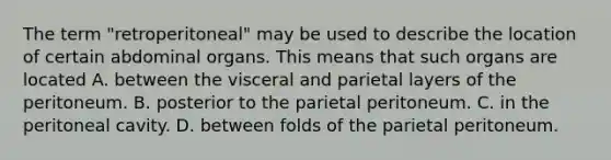 The term "retroperitoneal" may be used to describe the location of certain abdominal organs. This means that such organs are located A. between the visceral and parietal layers of the peritoneum. B. posterior to the parietal peritoneum. C. in the peritoneal cavity. D. between folds of the parietal peritoneum.