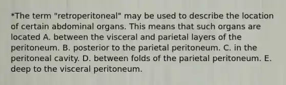 *The term "retroperitoneal" may be used to describe the location of certain abdominal organs. This means that such organs are located A. between the visceral and parietal layers of the peritoneum. B. posterior to the parietal peritoneum. C. in the peritoneal cavity. D. between folds of the parietal peritoneum. E. deep to the visceral peritoneum.