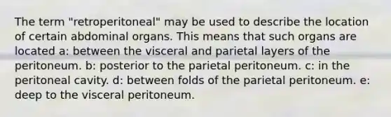 The term "retroperitoneal" may be used to describe the location of certain abdominal organs. This means that such organs are located a: between the visceral and parietal layers of the peritoneum. b: posterior to the parietal peritoneum. c: in the peritoneal cavity. d: between folds of the parietal peritoneum. e: deep to the visceral peritoneum.