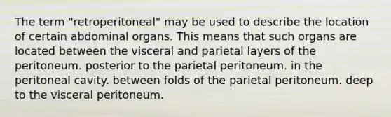 The term "retroperitoneal" may be used to describe the location of certain abdominal organs. This means that such organs are located between the visceral and parietal layers of the peritoneum. posterior to the parietal peritoneum. in the peritoneal cavity. between folds of the parietal peritoneum. deep to the visceral peritoneum.