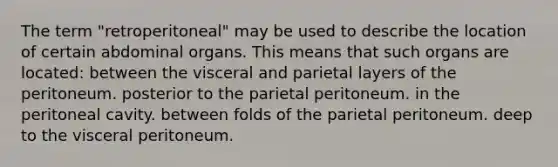 The term "retroperitoneal" may be used to describe the location of certain abdominal organs. This means that such organs are located: between the visceral and parietal layers of the peritoneum. posterior to the parietal peritoneum. in the peritoneal cavity. between folds of the parietal peritoneum. deep to the visceral peritoneum.