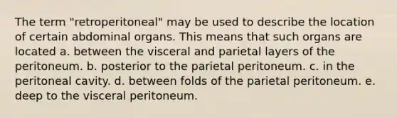 The term "retroperitoneal" may be used to describe the location of certain abdominal organs. This means that such organs are located a. between the visceral and parietal layers of the peritoneum. b. posterior to the parietal peritoneum. c. in the peritoneal cavity. d. between folds of the parietal peritoneum. e. deep to the visceral peritoneum.