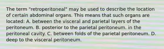 The term "retroperitoneal" may be used to describe the location of certain abdominal organs. This means that such organs are located: A. between the visceral and parietal layers of the peritoneum. B. posterior to the parietal peritoneum. in the peritoneal cavity. C. between folds of the parietal peritoneum. D. deep to the visceral peritoneum.