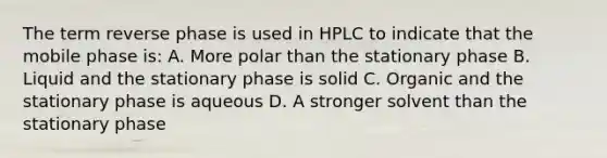 The term reverse phase is used in HPLC to indicate that the mobile phase is: A. More polar than the stationary phase B. Liquid and the stationary phase is solid C. Organic and the stationary phase is aqueous D. A stronger solvent than the stationary phase