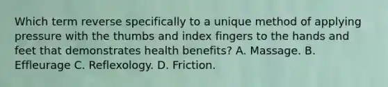 Which term reverse specifically to a unique method of applying pressure with the thumbs and index fingers to the hands and feet that demonstrates health benefits? A. Massage. B. Effleurage C. Reflexology. D. Friction.