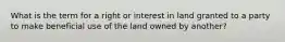 What is the term for a right or interest in land granted to a party to make beneficial use of the land owned by another?