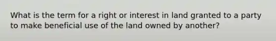 What is the term for a right or interest in land granted to a party to make beneficial use of the land owned by another?