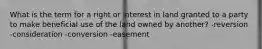 What is the term for a right or interest in land granted to a party to make beneficial use of the land owned by another? -reversion -consideration -conversion -easement