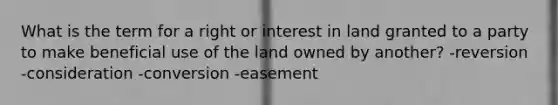 What is the term for a right or interest in land granted to a party to make beneficial use of the land owned by another? -reversion -consideration -conversion -easement