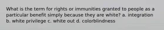 What is the term for rights or immunities granted to people as a particular benefit simply because they are white? a. integration b. white privilege c. white out d. colorblindness