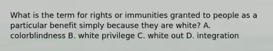 What is the term for rights or immunities granted to people as a particular benefit simply because they are white? A. colorblindness B. white privilege C. white out D. integration