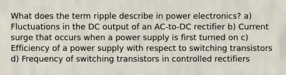 What does the term ripple describe in power electronics? a) Fluctuations in the DC output of an AC-to-DC rectifier b) Current surge that occurs when a power supply is first turned on c) Efficiency of a power supply with respect to switching transistors d) Frequency of switching transistors in controlled rectifiers