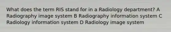 What does the term RIS stand for in a Radiology department? A Radiography image system B Radiography information system C Radiology information system D Radiology image system