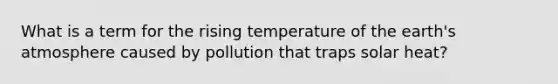 What is a term for the rising temperature of the <a href='https://www.questionai.com/knowledge/kRonPjS5DU-earths-atmosphere' class='anchor-knowledge'>earth's atmosphere</a> caused by pollution that traps solar heat?