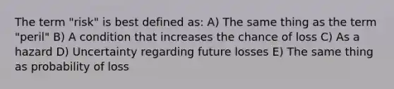 The term "risk" is best defined as: A) The same thing as the term "peril" B) A condition that increases the chance of loss C) As a hazard D) Uncertainty regarding future losses E) The same thing as probability of loss