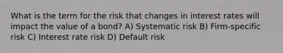 What is the term for the risk that changes in interest rates will impact the value of a bond? A) Systematic risk B) Firm-specific risk C) Interest rate risk D) Default risk