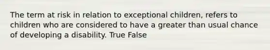 The term at risk in relation to exceptional children, refers to children who are considered to have a greater than usual chance of developing a disability. True False