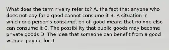 What does the term rivalry refer to? A. the fact that anyone who does not pay for a good cannot consume it B. A situation in which one person's consumption of. good means that no one else can consume it C. The possibility that public goods may become private goods D. The idea that someone can benefit from a good without paying for it