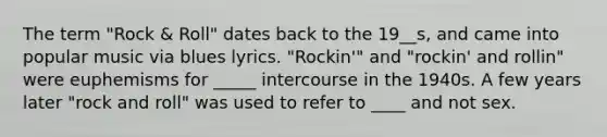 The term "Rock & Roll" dates back to the 19__s, and came into popular music via blues lyrics. "Rockin'" and "rockin' and rollin" were euphemisms for _____ intercourse in the 1940s. A few years later "rock and roll" was used to refer to ____ and not sex.