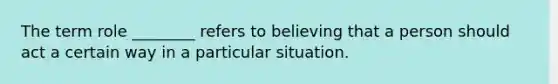 The term role ________ refers to believing that a person should act a certain way in a particular situation.