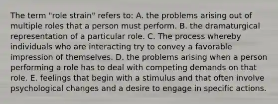 The term "role strain" refers to: A. the problems arising out of multiple roles that a person must perform. B. the dramaturgical representation of a particular role. C. The process whereby individuals who are interacting try to convey a favorable impression of themselves. D. the problems arising when a person performing a role has to deal with competing demands on that role. E. feelings that begin with a stimulus and that often involve psychological changes and a desire to engage in specific actions.