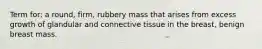 Term for: a round, firm, rubbery mass that arises from excess growth of glandular and connective tissue in the breast, benign breast mass.