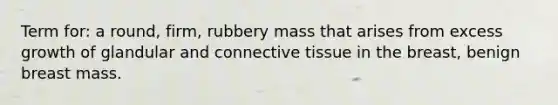 Term for: a round, firm, rubbery mass that arises from excess growth of glandular and connective tissue in the breast, benign breast mass.