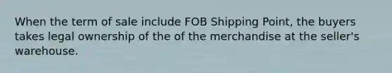 When the term of sale include FOB Shipping Point, the buyers takes legal ownership of the of the merchandise at the seller's warehouse.