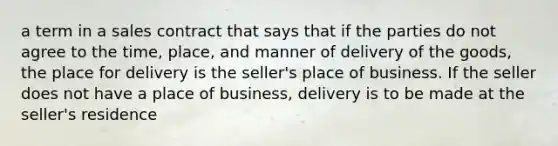 a term in a sales contract that says that if the parties do not agree to the time, place, and manner of delivery of the goods, the place for delivery is the seller's place of business. If the seller does not have a place of business, delivery is to be made at the seller's residence