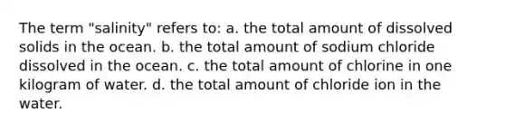 The term "salinity" refers to: a. the total amount of dissolved solids in the ocean. b. the total amount of sodium chloride dissolved in the ocean. c. the total amount of chlorine in one kilogram of water. d. the total amount of chloride ion in the water.