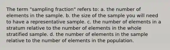 The term "sampling fraction" refers to: a. the number of elements in the sample. b. the size of the sample you will need to have a representative sample. c. the number of elements in a stratum relative to the number of elements in the whole stratified sample. d. the number of elements in the sample relative to the number of elements in the population.