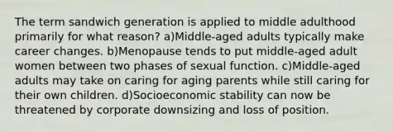 The term sandwich generation is applied to middle adulthood primarily for what reason? a)Middle-aged adults typically make career changes. b)Menopause tends to put middle-aged adult women between two phases of sexual function. c)Middle-aged adults may take on caring for aging parents while still caring for their own children. d)Socioeconomic stability can now be threatened by corporate downsizing and loss of position.