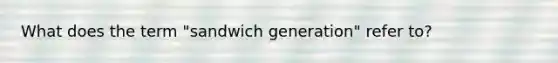 What does the term "sandwich generation" refer to?