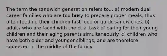 The term the sandwich generation refers to... a) modern dual career families who are too busy to prepare proper meals, thus often feeding their children fast food or quick sandwiches. b) adults who are faced with the dual task of caring for their young children and their aging parents simultaneously. c) children who have both older and younger siblings, and are therefore squeezed in the middle of the family.