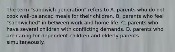 The term "sandwich generation" refers to A. parents who do not cook well-balanced meals for their children. B. parents who feel "sandwiched" in between work and home life. C. parents who have several children with conflicting demands. D. parents who are caring for dependent children and elderly parents simultaneously.