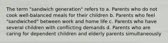 The term "sandwich generation" refers to a. Parents who do not cook well-balanced meals for their children b. Parents who feel "sandwiched" between work and home life c. Parents who have several children with conflicting demands d. Parents who are caring for dependent children and elderly parents simultaneously