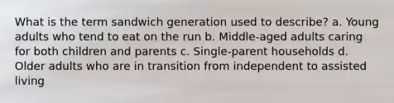 What is the term sandwich generation used to describe? a. Young adults who tend to eat on the run b. Middle-aged adults caring for both children and parents c. Single-parent households d. Older adults who are in transition from independent to assisted living