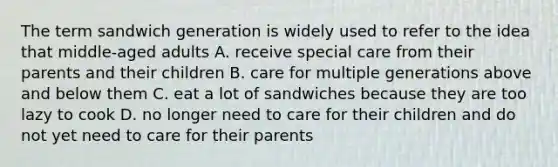 The term sandwich generation is widely used to refer to the idea that middle-aged adults A. receive special care from their parents and their children B. care for multiple generations above and below them C. eat a lot of sandwiches because they are too lazy to cook D. no longer need to care for their children and do not yet need to care for their parents