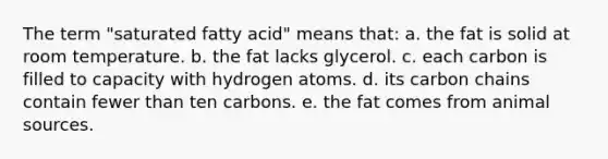 The term "saturated fatty acid" means that: a. the fat is solid at room temperature. b. the fat lacks glycerol. c. each carbon is filled to capacity with hydrogen atoms. d. its carbon chains contain fewer than ten carbons. e. the fat comes from animal sources.