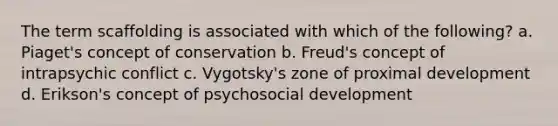 The term scaffolding is associated with which of the following? a. Piaget's concept of conservation b. Freud's concept of intrapsychic conflict c. Vygotsky's zone of proximal development d. Erikson's concept of psychosocial development