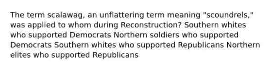 The term scalawag, an unflattering term meaning "scoundrels," was applied to whom during Reconstruction? Southern whites who supported Democrats Northern soldiers who supported Democrats Southern whites who supported Republicans Northern elites who supported Republicans